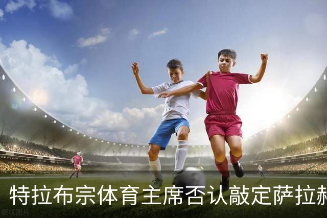 特拉布宗体育主席否认敲定萨拉赫：那些传闻是假的